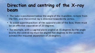 Direction and centring of the X-ray
beam
• The tube is positioned below the angle of the mandible, remote from
the film, and the central ray is directed towards the vertex.
• To avoid superimposition of the opposite side of the face, there must
be an effective separation of 20 degrees.
• For example, with a sagittal plane angled at 15 degrees by the angle
board, the central ray must be angled five degrees to the vertex to
achieve the required separation of 20 degrees.
 