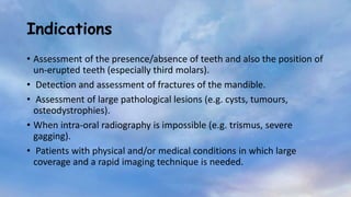 Indications
• Assessment of the presence/absence of teeth and also the position of
un-erupted teeth (especially third molars).
• Detection and assessment of fractures of the mandible.
• Assessment of large pathological lesions (e.g. cysts, tumours,
osteodystrophies).
• When intra-oral radiography is impossible (e.g. trismus, severe
gagging).
• Patients with physical and/or medical conditions in which large
coverage and a rapid imaging technique is needed.
 