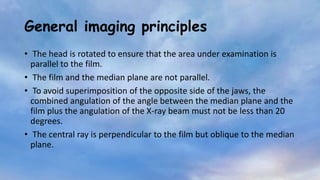 General imaging principles
• The head is rotated to ensure that the area under examination is
parallel to the film.
• The film and the median plane are not parallel.
• To avoid superimposition of the opposite side of the jaws, the
combined angulation of the angle between the median plane and the
film plus the angulation of the X-ray beam must not be less than 20
degrees.
• The central ray is perpendicular to the film but oblique to the median
plane.
 