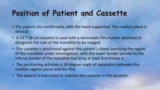 Position of Patient and Cassette
• The patient sits comfortably, with the head supported. The median plane is
vertical.
• A 13 * 18-cm cassette is used with a removable film marker attached to
designate the side of the mandible to be imaged.
• The cassette is positioned against the patient’s cheek overlying the region
of the mandible under investigation, with the lower border parallel to the
inferior border of the mandible but lying at least 2cm below it.
• The positioning achieves a 10-degree angle of separation between the
median sagittal plane and the film.
• The patient is instructed to stabilize the cassette in this position.
 