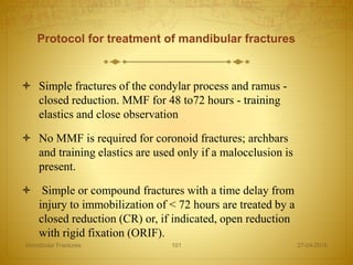 Protocol for treatment of mandibular fractures
 Simple fractures of the condylar process and ramus -
closed reduction. MMF for 48 to72 hours - training
elastics and close observation
 No MMF is required for coronoid fractures; archbars
and training elastics are used only if a malocclusion is
present.
 Simple or compound fractures with a time delay from
injury to immobilization of < 72 hours are treated by a
closed reduction (CR) or, if indicated, open reduction
with rigid fixation (ORIF).
27-04-2016Mandibular Fractures 101
 
