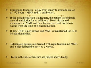  Compound fractures - delay from injury to immobilization
of >72 hours - MMF and IV antibiotics .
 If the closed reduction is adequate, the patient is continued
on oral antibiotics for an additional 10 to 14days and
maintained in MMF and on a blenderized diet for 5 to 6
weeks from the time of closed reduction.
 If not, ORIF is performed, and MMF is maintained for 10 to
14 additional days.
 Edentulous patients are treated with rigid fixation, no MMF,
and a blenderized diet for 4 to 5 weeks.
 Teeth in the line of fracture are judged individually.
27-04-2016Mandibular Fractures 102
 