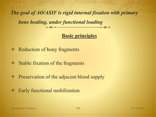 The goal of AO/ASIF is rigid internal fixation with primary
bone healing, under functional loading
Basic principles
 Reduction of bony fragments
 Stable fixation of the fragments
 Preservation of the adjacent blood supply
 Early functional mobilization
27-04-2016Mandibular Fractures 105
 