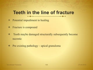 Teeth in the line of fracture
 Potential impediment to healing
 Fracture is compound
 Tooth maybe damaged structurally subsequently become
necrotic
 Pre existing pathology – apical granuloma
27-04-2016Mandibular Fractures 106
 