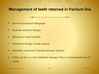 Management of teeth retained in fracture line
 Intra-oral periapical radiograph
 Systemic antibiotic therapy
 Splinting of tooth if mobile
 Endodontic therapy if pulp exposed
 Immediate extraction if fracture becomes infected
 Follow-up for 1 yr with endodontic therapy if there is demonstrable loss of
vitality.
27-04-2016Mandibular Fractures 108
 