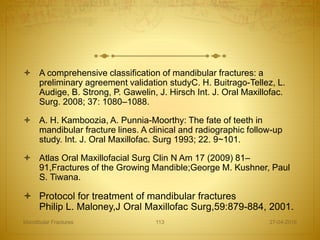  A comprehensive classification of mandibular fractures: a
preliminary agreement validation studyC. H. Buitrago-Tellez, L.
Audige, B. Strong, P. Gawelin, J. Hirsch Int. J. Oral Maxillofac.
Surg. 2008; 37: 1080–1088.
 A. H. Kamboozia, A. Punnia-Moorthy: The fate of teeth in
mandibular fracture lines. A clinical and radiographic follow-up
study. Int. J. Oral Maxillofac. Surg 1993; 22. 9~101.
 Atlas Oral Maxillofacial Surg Clin N Am 17 (2009) 81–
91,Fractures of the Growing Mandible;George M. Kushner, Paul
S. Tiwana.
 Protocol for treatment of mandibular fractures
Philip L. Maloney,J Oral Maxillofac Surg,59:879-884, 2001.
27-04-2016Mandibular Fractures 113
 