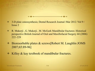  3-D plate osteosynthesis; Dental Research Journal /Mar 2012 /Vol 9 /
Issue 2
 R. Mukerji , G. Mukerji , M. McGurk Mandibular fractures: Historical
perspective British Journal of Oral and Maxillofacial Surgery 44 (2006)
222–228
 Bioresorbable plates & screws[Robert M. Laughlin JOMS
2007;65:89-96]
 Killey & kay textbook of mandibular fractures.
27-04-2016Mandibular Fractures 114
 