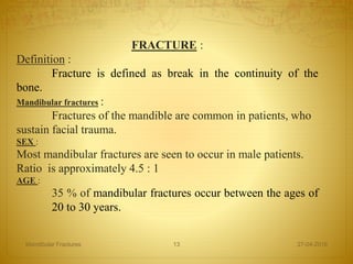 FRACTURE :
Definition :
Fracture is defined as break in the continuity of the
bone.
Mandibular fractures :
Fractures of the mandible are common in patients, who
sustain facial trauma.
SEX :
Most mandibular fractures are seen to occur in male patients.
Ratio is approximately 4.5 : 1
AGE :
35 % of mandibular fractures occur between the ages of
20 to 30 years.
27-04-2016Mandibular Fractures 13
 