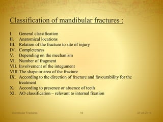 Classification of mandibular fractures :
I. General classification
II. Anatomical locations
III. Relation of the fracture to site of injury
IV. Completeness
V. Depending on the mechanism
VI. Number of fragment
VII. Involvement of the integument
VIII.The shape or area of the fracture
IX. According to the direction of fracture and favourability for the
treatment
X. According to presence or absence of teeth
XI. AO classification – relevant to internal fixation
27-04-2016Mandibular Fractures 18
 