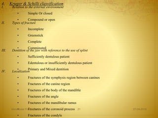 4. Kruger & Schilli classification
I. Relation to the external environment
• Simple Or closed
• Compound or open
II. Types of fracture
• Incomplete
• Greenstick
• Complete
• Comminuted
III. Dentition of the jaw with reference to the use of splint
• Sufficiently dentulous patient
• Edentulous or insufficiently dentulous patient
• Primary and Mixed dentition
IV. Localization
• Fractures of the symphysis region between canines
• Fractures of the canine region
• Fractures of the body of the mandible
• Fractures of the angle
• Fractures of the mandibular ramus
• Fractures of the coronoid process
• Fractures of the condyle
27-04-2016Mandibular Fractures 21
 