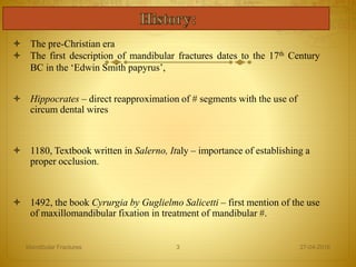  The pre-Christian era
 The first description of mandibular fractures dates to the 17th Century
BC in the ‘Edwin Smith papyrus’,
 Hippocrates – direct reapproximation of # segments with the use of
circum dental wires
 1180, Textbook written in Salerno, Italy – importance of establishing a
proper occlusion.
 1492, the book Cyrurgia by Guglielmo Salicetti – first mention of the use
of maxillomandibular fixation in treatment of mandibular #.
27-04-2016Mandibular Fractures 3
 