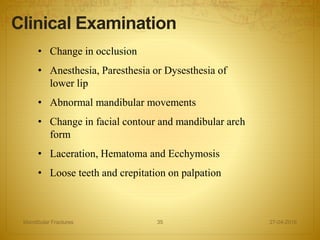 • Change in occlusion
• Anesthesia, Paresthesia or Dysesthesia of
lower lip
• Abnormal mandibular movements
• Change in facial contour and mandibular arch
form
• Laceration, Hematoma and Ecchymosis
• Loose teeth and crepitation on palpation
Clinical Examination
27-04-2016Mandibular Fractures 35
 