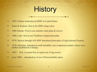 History
 1887, Gilmer reintroduced MMF in United States.
 Buck & Kinlock- first to do ORIF using wires.
 1888 Schede- First to use stainless steel plate & screws.
 1960, Luhr- first to use Vitallium compression plate
 1970, Spiessl through AO/ASIF introduced principles of rigid internal fixation.
 1970, Michelet- introduced small bendable, non compression plates- these were
further modified by Champy.
 1987 – M.S. Leonard first to report use of lag screws
 Late 1990s – introduction of use of bioresorbable plates
27-04-2016Mandibular Fractures 4
 