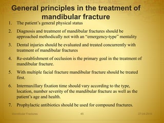 1. The patient’s general physical status
2. Diagnosis and treatment of mandibular fractures should be
approached methodically not with an “emergency-type” mentality
3. Dental injuries should be evaluated and treated concurrently with
treatment of mandibular fractures
4. Re-establishment of occlusion is the primary goal in the treatment of
mandibular fracture.
5. With multiple facial fracture mandibular fracture should be treated
first.
6. Intermaxillary fixation time should vary according to the type,
location, number severity of the mandibular fracture as well as the
patient’s age and health.
7. Prophylactic antibiotics should be used for compound fractures.
General principles in the treatment of
mandibular fracture
27-04-2016Mandibular Fractures 45
 