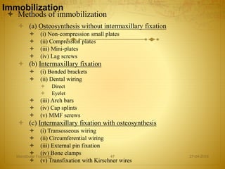 Immobilization
 Methods of immobilization
 (a) Osteosynthesis without intermaxillary fixation
 (i) Non-compression small plates
 (ii) Compression plates
 (iii) Mini-plates
 (iv) Lag screws
 (b) Intermaxillary fixation
 (i) Bonded brackets
 (ii) Dental wiring
 Direct
 Eyelet
 (iii) Arch bars
 (iv) Cap splints
 (v) MMF screws
 (c) Intermaxillary fixation with osteosynthesis
 (i) Transosseous wiring
 (ii) Circumferential wiring
 (iii) External pin fixation
 (iv) Bone clamps
 (v) Transfixation with Kirschner wires
27-04-2016Mandibular Fractures 47
 
