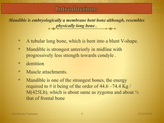 • A tubular long bone, which is bent into a blunt V-shape.
• Mandible is strongest anteriorly in midline with
progressively less strength towards condyle .
• dentition
• Muscle attachments.
• Mandible is one of the strongest bones, the energy
required to # it being of the order of 44.6 –74.4 Kg /
M(425Lb), which is about same as zygoma and about ½
that of frontal bone
27-04-2016Mandibular Fractures 5
Mandible is embryologically a membrane bent bone although, resembles
physically long bone .
 