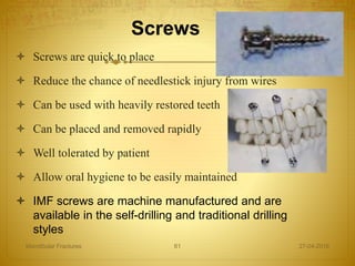 Screws
 Screws are quick to place
 Reduce the chance of needlestick injury from wires
 Can be used with heavily restored teeth
 Can be placed and removed rapidly
 Well tolerated by patient
 Allow oral hygiene to be easily maintained
 IMF screws are machine manufactured and are
available in the self-drilling and traditional drilling
styles
27-04-2016Mandibular Fractures 61
 