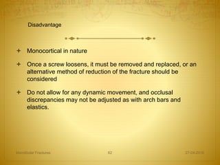  Monocortical in nature
 Once a screw loosens, it must be removed and replaced, or an
alternative method of reduction of the fracture should be
considered
 Do not allow for any dynamic movement, and occlusal
discrepancies may not be adjusted as with arch bars and
elastics.
27-04-2016Mandibular Fractures 62
Disadvantage
 