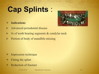 Cap Splints :
 Indications
 Advanced periodontal disease
 #s of tooth bearing segments & condylar neck
 Portion of body of mandible missing
 Impression technique
 Fitting the splint
 Reduction of fracture
27-04-2016 Mandibular Fractures 63
 