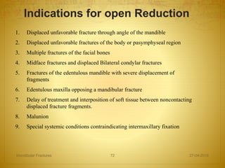 1. Displaced unfavorable fracture through angle of the mandible
2. Displaced unfavorable fractures of the body or pasymphyseal region
3. Multiple fractures of the facial bones
4. Midface fractures and displaced Bilateral condylar fractures
5. Fractures of the edentulous mandible with severe displacement of
fragments
6. Edentulous maxilla opposing a mandibular fracture
7. Delay of treatment and interposition of soft tissue between noncontacting
displaced fracture fragments.
8. Malunion
9. Special systemic conditions contraindicating intermaxillary fixation
Indications for open Reduction
27-04-2016Mandibular Fractures 72
 