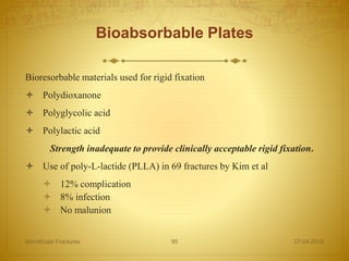Bioabsorbable Plates
Bioresorbable materials used for rigid fixation
 Polydioxanone
 Polyglycolic acid
 Polylactic acid
Strength inadequate to provide clinically acceptable rigid fixation.
 Use of poly-L-lactide (PLLA) in 69 fractures by Kim et al
 12% complication
 8% infection
 No malunion
27-04-2016Mandibular Fractures 95
 