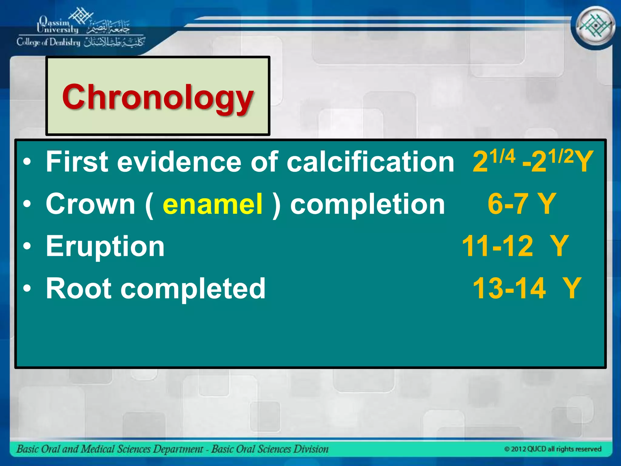 Chronology
• First evidence of calcification 21/4 -21/2Y
• Crown ( enamel ) completion 6-7 Y
• Eruption 11-12 Y
• Root completed 13-14 Y
 