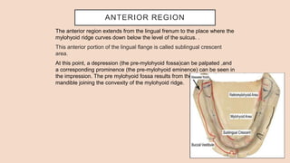 ANTERIOR REGION
The anterior region extends from the lingual frenum to the place where the
mylohyoid ridge curves down below the level of the sulcus. .
This anterior portion of the lingual flange is called sublingual crescent
area.
At this point, a depression (the pre-mylohyoid fossa)can be palpated ,and
a corresponding prominence (the pre-mylohyoid eminence) can be seen in
the impression. The pre mylohyoid fossa results from the concavity of the
mandible joining the convexity of the mylohyoid ridge.
 
