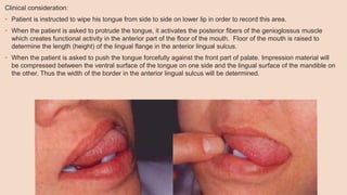 Clinical consideration:
• Patient is instructed to wipe his tongue from side to side on lower lip in order to record this area.
• When the patient is asked to protrude the tongue, it activates the posterior fibers of the genioglossus muscle
which creates functional activity in the anterior part of the floor of the mouth. Floor of the mouth is raised to
determine the length (height) of the lingual flange in the anterior lingual sulcus.
• When the patient is asked to push the tongue forcefully against the front part of palate. Impression material will
be compressed between the ventral surface of the tongue on one side and the lingual surface of the mandible on
the other. Thus the width of the border in the anterior lingual sulcus will be determined.
 