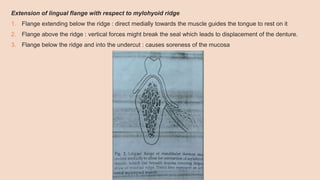 Extension of lingual flange with respect to mylohyoid ridge
1. Flange extending below the ridge : direct medially towards the muscle guides the tongue to rest on it
2. Flange above the ridge : vertical forces might break the seal which leads to displacement of the denture.
3. Flange below the ridge and into the undercut : causes soreness of the mucosa
 