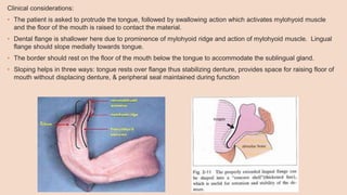 Clinical considerations:
• The patient is asked to protrude the tongue, followed by swallowing action which activates mylohyoid muscle
and the floor of the mouth is raised to contact the material.
• Dental flange is shallower here due to prominence of mylohyoid ridge and action of mylohyoid muscle. Lingual
flange should slope medially towards tongue.
• The border should rest on the floor of the mouth below the tongue to accommodate the sublingual gland.
• Sloping helps in three ways: tongue rests over flange thus stabilizing denture, provides space for raising floor of
mouth without displacing denture, & peripheral seal maintained during function
 