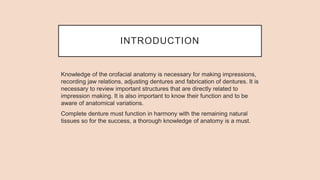 INTRODUCTION
Knowledge of the orofacial anatomy is necessary for making impressions,
recording jaw relations, adjusting dentures and fabrication of dentures. It is
necessary to review important structures that are directly related to
impression making. It is also important to know their function and to be
aware of anatomical variations.
Complete denture must function in harmony with the remaining natural
tissues so for the success, a thorough knowledge of anatomy is a must.
 