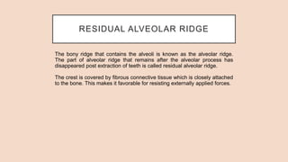 RESIDUAL ALVEOLAR RIDGE
The bony ridge that contains the alveoli is known as the alveolar ridge.
The part of alveolar ridge that remains after the alveolar process has
disappeared post extraction of teeth is called residual alveolar ridge.
The crest is covered by fibrous connective tissue which is closely attached
to the bone. This makes it favorable for resisting externally applied forces.
 