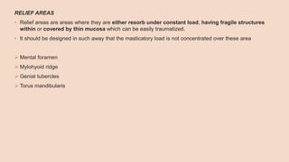 RELIEF AREAS
• Relief areas are areas where they are either resorb under constant load, having fragile structures
within or covered by thin mucosa which can be easily traumatized.
• It should be designed in such away that the masticatory load is not concentrated over these area
 Mental foramen
 Mylohyoid ridge
 Genial tubercles
 Torus mandibularis
 