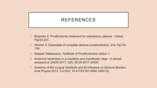 REFERENCES
1. Bolender Z. Prosthodontic treatment for edentulous patients .12thed.
Pg232-251.
2. Winkler S. Essentials of complete denture prosthodontics. 2nd. Pg134-
138.
3. Deepak Nallaswamy. Textbook of Prosthodontics edition 1
4. Anatomic landmarks in a maxillary and mandibular ridge - A clinical
perspective IJADS 2017; 3(2): 26-29 2017 IJADS
5. Anatomy of the Lingual Vestibule and its Influence on Denture Borders
Anat Physiol 2013, 3:2 DOI: 10.4172/2161-0940.1000122
 