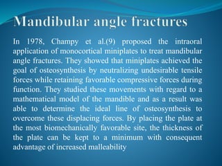 In 1978, Champy et al.(9) proposed the intraoral
application of monocortical miniplates to treat mandibular
angle fractures. They showed that miniplates achieved the
goal of osteosynthesis by neutralizing undesirable tensile
forces while retaining favorable compressive forces during
function. They studied these movements with regard to a
mathematical model of the mandible and as a result was
able to determine the ideal line of osteosynthesis to
overcome these displacing forces. By placing the plate at
the most biomechanically favorable site, the thickness of
the plate can be kept to a minimum with consequent
advantage of increased malleability
 