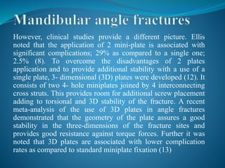 However, clinical studies provide a different picture. Ellis
noted that the application of 2 mini-plate is associated with
significant complications; 29% as compared to a single one;
2.5% (8). To overcome the disadvantages of 2 plates
application and to provide additional stability with a use of a
single plate, 3- dimensional (3D) plates were developed (12). It
consists of two 4- hole miniplates joined by 4 interconnecting
cross struts. This provides room for additional screw placement
adding to torsional and 3D stability of the fracture. A recent
meta-analysis of the use of 3D plates in angle fractures
demonstrated that the geometry of the plate assures a good
stability in the three-dimensions of the fracture sites and
provides good resistance against torque forces. Further it was
noted that 3D plates are associated with lower complication
rates as compared to standard miniplate fixation (13)
 