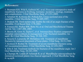 1. Bormann KH, Wild S, Gellrich NC, et al. Five-year retrospective study of
mandibular fractures in Freiburg, Germany: incidence, etiology, treatment,
and complications. J Oral Maxillofac Surg. 67:1251,2009.
2. Schubert W, Kobienia BJ, Pollock RA. Cross-sectional area of the
mandible. J Oral Maxillofac Surg. 55:689,1997.
3. Dodson TB. Third molars may double the risk of an angle fracture of the
mandible. Evid Based Dent. 5:78,2004.
4. Fonseca RJ, Walker RW, Betts NJ, et al. Oral and Maxillofacial Trauma
3rd Ed. Vol. 1:487-490, 2005.
5. Brown JS, Grew N, Taylor C, et al. Intermaxillary fixation compared to
miniplate osteosynthesis in management of the fractured mandible: An
audit. Br J Oral Maxillofac Surg. 29:308,1991.
6. Souyris F, Lamarche JP, Mirfakhrai AM. Treatment of mandibular
fractures by intraoral placement of bone plates. J Oral Surg. 38:33,1980.
7. Scolozzi P, Richter M. Treatment of severe mandibular fractures using
AO reconstruction plates. J Oral Maxillofac Surg. 61:458,2003.
8. Ellis E 3rd. Treatment methods for fractures of the mandibular angle. Int J
Oral Maxillofac Surg. 28:243,1999.
9. Champy M, Lodde JP, Schmidt R, et al. Mandibular osteosynthesis by
miniature screwed plates via a buccal approach. J Oral Maxillofac Surg.
6: 14,1978.
 
