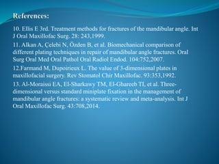 10. Ellis E 3rd. Treatment methods for fractures of the mandibular angle. Int
J Oral Maxillofac Surg. 28: 243,1999.
11. Alkan A, Çelebi N, Özden B, et al. Biomechanical comparison of
different plating techniques in repair of mandibular angle fractures. Oral
Surg Oral Med Oral Pathol Oral Radiol Endod. 104:752,2007.
12.Farmand M, Dupoirieux L. The value of 3-dimensional plates in
maxillofacial surgery. Rev Stomatol Chir Maxillofac. 93:353,1992.
13. Al-Moraissi EA, El-Sharkawy TM, El-Ghareeb TI, et al. Three-
dimensional versus standard miniplate fixation in the management of
mandibular angle fractures: a systematic review and meta-analysis. Int J
Oral Maxillofac Surg. 43:708,2014.
 