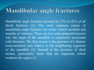 Mandibular angle fractures account for 23% to 42% of all
facial fractures (1). The most common causes of
mandibular angle fractures are motor vehicle accident and
assaults or violence. There are two main proposed reasons
why the angle of the mandible is commonly associated
with fractures. The first reason is the presence of a thinner
cross-sectional area relative to the neighboring segments
of the mandible (2). Second is the presence of third
molars, particularly those that are impacted, which
weakens the region (3)
 