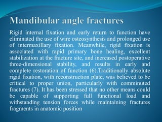 Rigid internal fixation and early return to function have
eliminated the use of wire osteosynthesis and prolonged use
of intermaxillary fixation. Meanwhile, rigid fixation is
associated with rapid primary bone healing, excellent
stabilization at the fracture site, and increased postoperative
three-dimensional stability, and results in early and
complete restoration of function (6).Traditionally absolute
rigid fixation, with reconstruction plate, was believed to be
critical to proper union, particularly with comminuted
fractures (7). It has been stressed that no other means could
be capable of supporting full functional load and
withstanding tension forces while maintaining fractures
fragments in anatomic position
 
