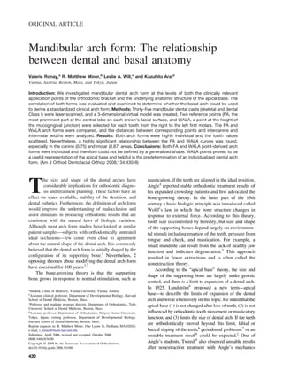 ORIGINAL ARTICLE
Mandibular arch form: The relationship
between dental and basal anatomy
Valerie Ronay,a
R. Matthew Miner,b
Leslie A. Will,c
and Kazuhito Araid
Vienna, Austria, Boston, Mass, and Tokyo, Japan
Introduction: We investigated mandibular dental arch form at the levels of both the clinically relevant
application points of the orthodontic bracket and the underlying anatomic structure of the apical base. The
correlation of both forms was evaluated and examined to determine whether the basal arch could be used
to derive a standardized clinical arch form. Methods: Thirty-ﬁve mandibular dental casts (skeletal and dental
Class I) were laser scanned, and a 3-dimensional virtual model was created. Two reference points (FA, the
most prominent part of the central lobe on each crown’s facial surface, and WALA, a point at the height of
the mucogingival junction) were selected for each tooth from the right to the left ﬁrst molars. The FA and
WALA arch forms were compared, and the distances between corresponding points and intercanine and
intermolar widths were analyzed. Results: Both arch forms were highly individual and the tooth values
scattered. Nevertheless, a highly signiﬁcant relationship between the FA and WALA curves was found,
especially in the canine (0.75) and molar (0.87) areas. Conclusions: Both FA and WALA point-derived arch
forms were individual and therefore could not be deﬁned by a generalized shape. WALA points proved to be
a useful representation of the apical base and helpful in the predetermination of an individualized dental arch
form. (Am J Orthod Dentofacial Orthop 2008;134:430-8)
T
he size and shape of the dental arches have
considerable implications for orthodontic diagno-
sis and treatment planning. These factors have an
effect on space available, stability of the dentition, and
dental esthetics. Furthermore, the deﬁnition of arch form
would improve the understanding of malocclusion and
assist clinicians in producing orthodontic results that are
consistent with the natural laws of biologic variation.
Although most arch form studies have looked at similar
patient samples—subjects with orthodontically untreated
ideal occlusions—few come even close to agreement
about the natural shape of the dental arch. It is commonly
believed that the dental arch form is initially shaped by the
conﬁguration of its supporting bone.1
Nevertheless, 2
opposing theories about modifying the dental arch form
have coexisted for 100 years.2,3
The bone-growing theory is that the supporting
bone grows in response to normal stimulation, such as
mastication, if the teeth are aligned in the ideal position.
Angle4
reported stable orthodontic treatment results of
his expanded crowding patients and ﬁrst advocated the
bone-growing theory. In the latter part of the 19th
century a basic biologic principle was introduced called
Wolff’s law in which the bone structure changes in
response to external force. According to this theory,
tooth size is controlled by heredity, but size and shape
of the supporting bones depend largely on environmen-
tal stimuli including eruption of the teeth, pressure from
tongue and cheek, and mastication. For example, a
small mandible can result from the lack of healthy jaw
function and indicates degeneration.5
This approach
resulted in fewer extractions and is often called the
nonextraction theory.
According to the “apical base” theory, the size and
shape of the supporting bone are largely under genetic
control, and there is a limit to expansion of a dental arch.
In 1925, Lundström6
proposed a new term—apical
base—to describe the limits of expansion of the dental
arch and wrote extensively on this topic. He stated that the
apical base (1) is not changed after loss of teeth, (2) is not
inﬂuenced by orthodontic tooth movement or masticatory
function, and (3) limits the size of dental arch. If the teeth
are orthodontically moved beyond this limit, labial or
buccal tipping of the teeth,6
periodontal problems,7
or an
unstable treatment result8
could be expected.2
One of
Angle’s students, Tweed,9
also observed unstable results
after nonextraction treatment with Angle’s mechanics
a
Student, Clinic of Dentistry, Vienna University, Vienna, Austria.
b
Assistant clinical professor, Department of Developmental Biology, Harvard
School of Dental Medicine, Boston, Mass.
c
Professor and graduate program director, Department of Orthodontics, Tufts
University School of Dental Medicine, Boston, Mass.
d
Assistant professor, Department of Orthodontics, Nippon Dental University,
Tokyo, Japan; visiting professor, Department of Developmental Biology,
Harvard School of Dental Medicine, Boston, Mass.
Reprint requests to: R. Matthew Miner, One Lyons St, Dedham, MA 02026;
e-mail, r_miner@hsdm.harvard.edu.
Submitted, April 2006; revised and accepted, October 2006.
0889-5406/$34.00
Copyright © 2008 by the American Association of Orthodontists.
doi:10.1016/j.ajodo.2006.10.040
430
 