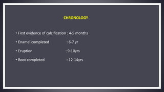 CHRONOLOGY
• First evidence of calcification : 4-5 months
• Enamel completed : 6-7 yr
• Eruption : 9-10yrs
• Root completed : 12-14yrs
 
