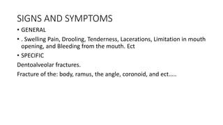 SIGNS AND SYMPTOMS
• GENERAL
• . Swelling Pain, Drooling, Tenderness, Lacerations, Limitation in mouth
opening, and Bleeding from the mouth. Ect
• SPECIFIC
Dentoalveolar fractures.
Fracture of the: body, ramus, the angle, coronoid, and ect…..
 