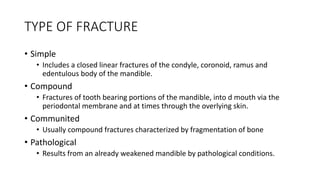 TYPE OF FRACTURE
• Simple
• Includes a closed linear fractures of the condyle, coronoid, ramus and
edentulous body of the mandible.
• Compound
• Fractures of tooth bearing portions of the mandible, into d mouth via the
periodontal membrane and at times through the overlying skin.
• Communited
• Usually compound fractures characterized by fragmentation of bone
• Pathological
• Results from an already weakened mandible by pathological conditions.
 