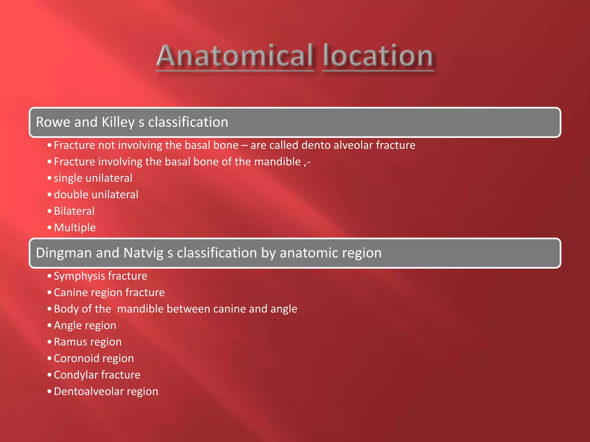 Rowe and Killey s classification
•Fracture not involving the basal bone – are called dento alveolar fracture
•Fracture involving the basal bone of the mandible ,-
•single unilateral
•double unilateral
•Bilateral
•Multiple
Dingman and Natvig s classification by anatomic region
•Symphysis fracture
•Canine region fracture
•Body of the mandible between canine and angle
•Angle region
•Ramus region
•Coronoid region
•Condylar fracture
•Dentoalveolar region
 