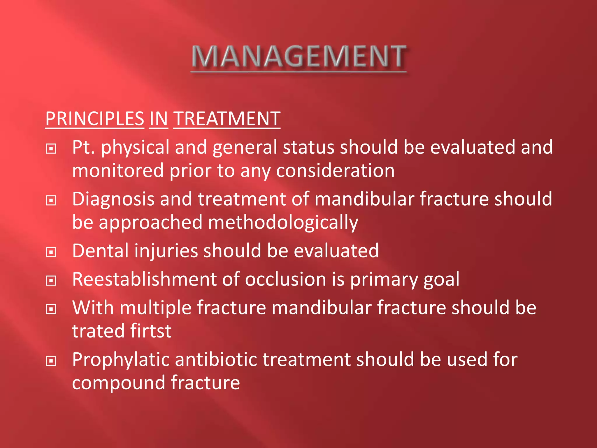 PRINCIPLES IN TREATMENT
 Pt. physical and general status should be evaluated and
monitored prior to any consideration
 Diagnosis and treatment of mandibular fracture should
be approached methodologically
 Dental injuries should be evaluated
 Reestablishment of occlusion is primary goal
 With multiple fracture mandibular fracture should be
trated firtst
 Prophylatic antibiotic treatment should be used for
compound fracture
 