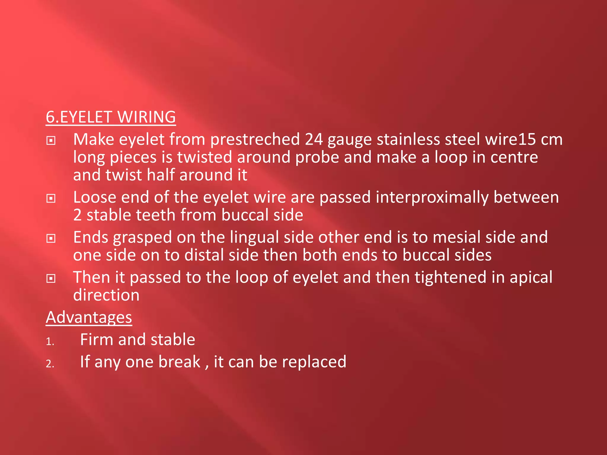 6.EYELET WIRING
 Make eyelet from prestreched 24 gauge stainless steel wire15 cm
long pieces is twisted around probe and make a loop in centre
and twist half around it
 Loose end of the eyelet wire are passed interproximally between
2 stable teeth from buccal side
 Ends grasped on the lingual side other end is to mesial side and
one side on to distal side then both ends to buccal sides
 Then it passed to the loop of eyelet and then tightened in apical
direction
Advantages
1. Firm and stable
2. If any one break , it can be replaced
 