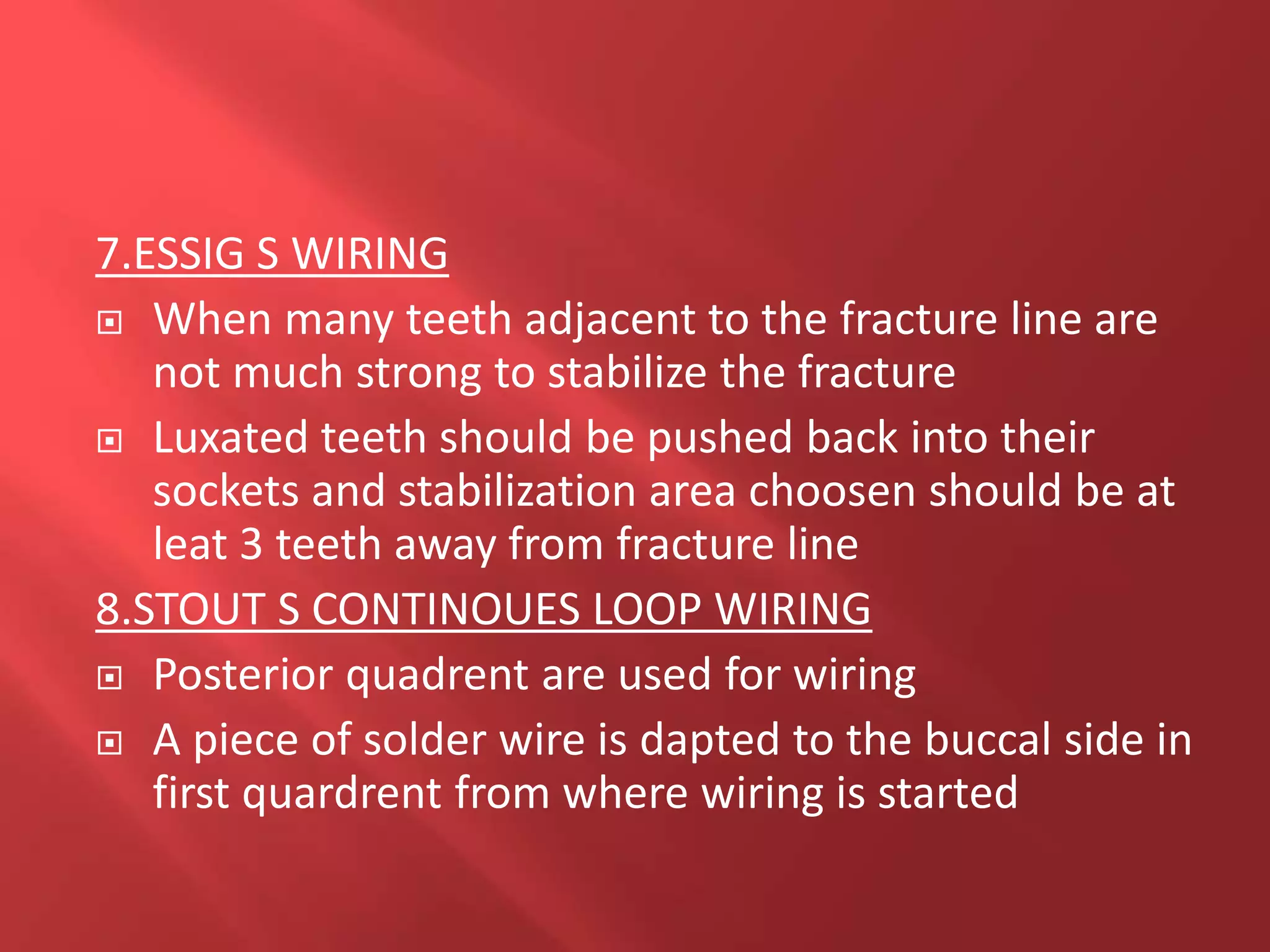 7.ESSIG S WIRING
 When many teeth adjacent to the fracture line are
not much strong to stabilize the fracture
 Luxated teeth should be pushed back into their
sockets and stabilization area choosen should be at
leat 3 teeth away from fracture line
8.STOUT S CONTINOUES LOOP WIRING
 Posterior quadrent are used for wiring
 A piece of solder wire is dapted to the buccal side in
first quardrent from where wiring is started
 