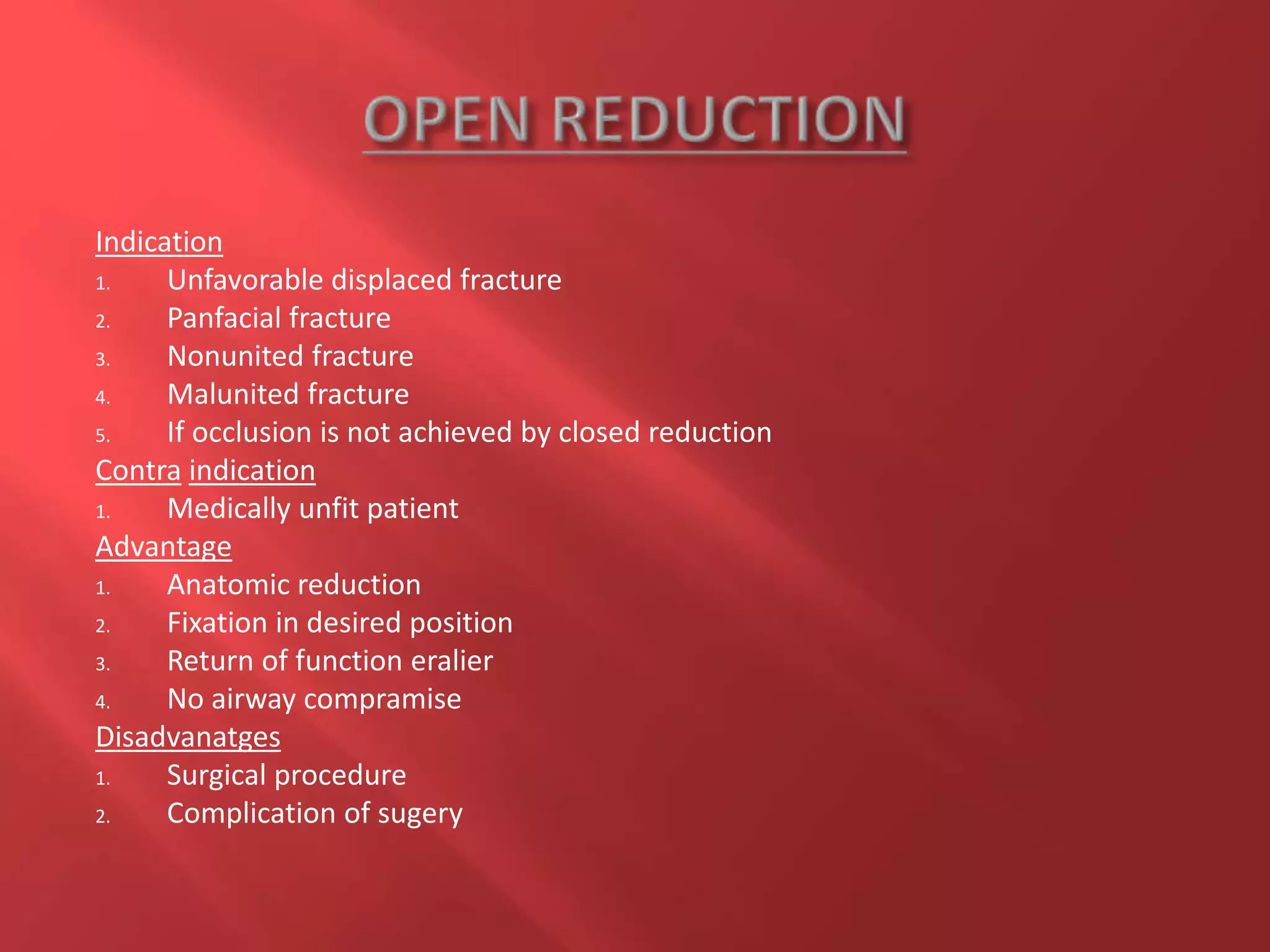 Indication
1. Unfavorable displaced fracture
2. Panfacial fracture
3. Nonunited fracture
4. Malunited fracture
5. If occlusion is not achieved by closed reduction
Contra indication
1. Medically unfit patient
Advantage
1. Anatomic reduction
2. Fixation in desired position
3. Return of function eralier
4. No airway compramise
Disadvanatges
1. Surgical procedure
2. Complication of sugery
 