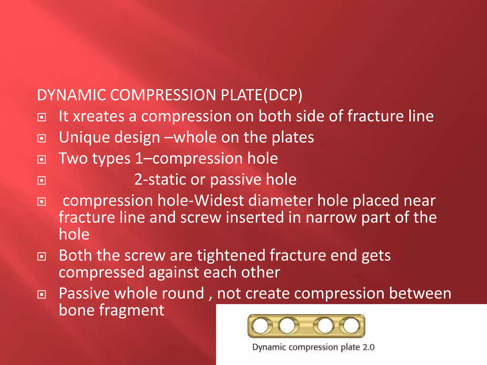 DYNAMIC COMPRESSION PLATE(DCP)
 It xreates a compression on both side of fracture line
 Unique design –whole on the plates
 Two types 1–compression hole
 2-static or passive hole
 compression hole-Widest diameter hole placed near
fracture line and screw inserted in narrow part of the
hole
 Both the screw are tightened fracture end gets
compressed against each other
 Passive whole round , not create compression between
bone fragment
 